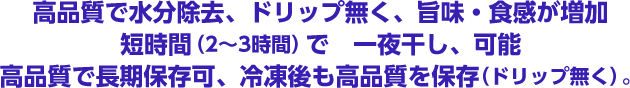 高品質で水分除去、ドリップ無く、旨味・食感が増加。短時間（2～3時間）で一夜干しが可能。高品質で長期保存可、冷凍後も高品質を保存（ドリップ無く）。
